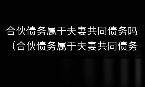 合伙债务属于夫妻共同债务吗（合伙债务属于夫妻共同债务吗对吗）