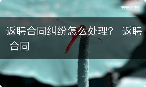 返聘合同纠纷怎么处理？ 返聘 合同