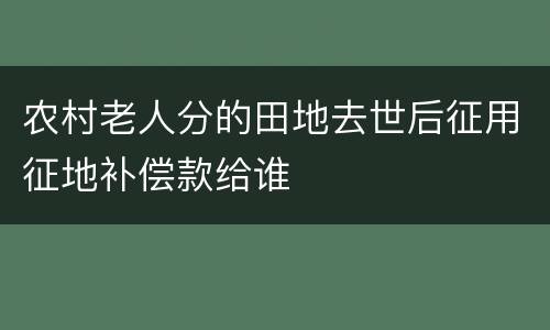 农村老人分的田地去世后征用征地补偿款给谁