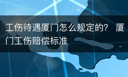 工伤待遇厦门怎么规定的？ 厦门工伤赔偿标准