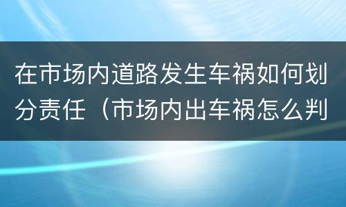 在市场内道路发生车祸如何划分责任（市场内出车祸怎么判）