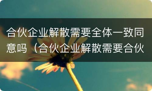合伙企业解散需要全体一致同意吗（合伙企业解散需要合伙人一致通过吗）