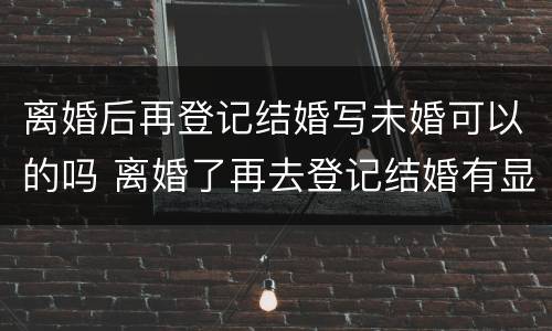 离婚后再登记结婚写未婚可以的吗 离婚了再去登记结婚有显示