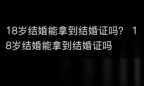 18岁结婚能拿到结婚证吗？ 18岁结婚能拿到结婚证吗
