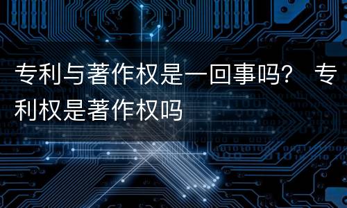专利与著作权是一回事吗？ 专利权是著作权吗