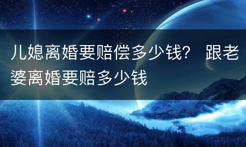 儿媳离婚要赔偿多少钱？ 跟老婆离婚要赔多少钱