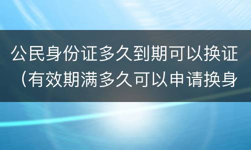 公民身份证多久到期可以换证（有效期满多久可以申请换身份证）