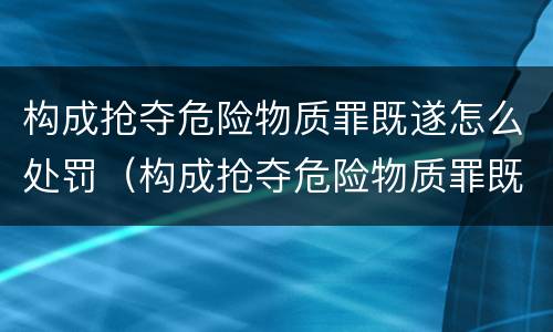 构成抢夺危险物质罪既遂怎么处罚（构成抢夺危险物质罪既遂怎么处罚的）