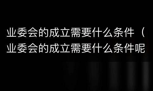 业委会的成立需要什么条件（业委会的成立需要什么条件呢）