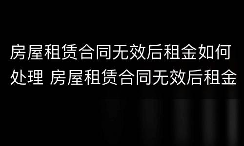 房屋租赁合同无效后租金如何处理 房屋租赁合同无效后租金如何处理退还