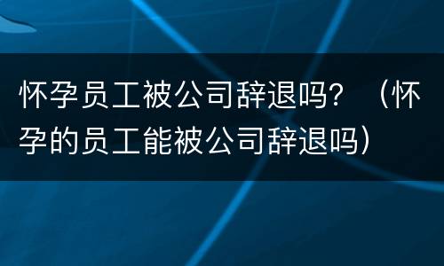 怀孕员工被公司辞退吗？（怀孕的员工能被公司辞退吗）