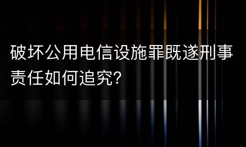 破坏公用电信设施罪既遂刑事责任如何追究？