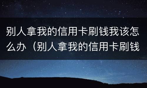 别人拿我的信用卡刷钱我该怎么办（别人拿我的信用卡刷钱我该怎么办啊）