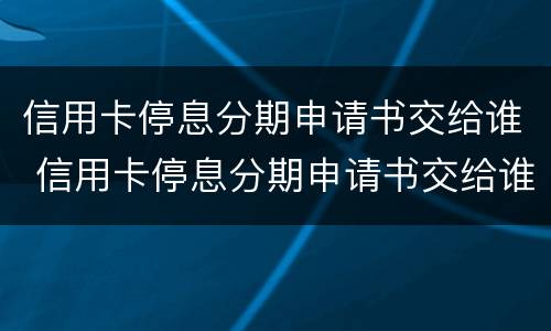 信用卡停息分期申请书交给谁 信用卡停息分期申请书交给谁看