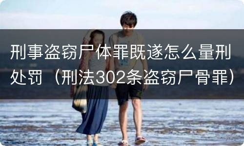 刑事盗窃尸体罪既遂怎么量刑处罚（刑法302条盗窃尸骨罪）