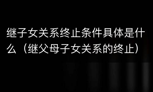继子女关系终止条件具体是什么（继父母子女关系的终止）
