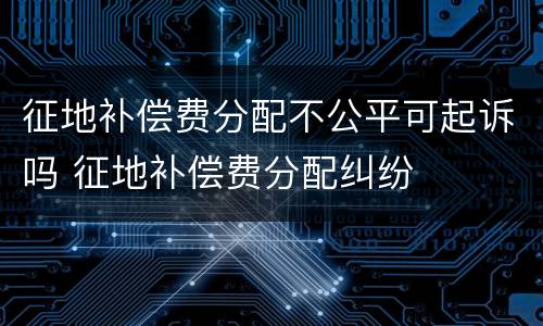 征地补偿费分配不公平可起诉吗 征地补偿费分配纠纷