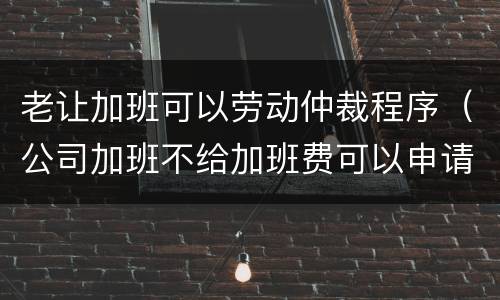 老让加班可以劳动仲裁程序（公司加班不给加班费可以申请劳动仲裁吗）