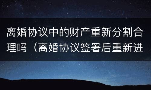 离婚协议中的财产重新分割合理吗（离婚协议签署后重新进行财产分割）