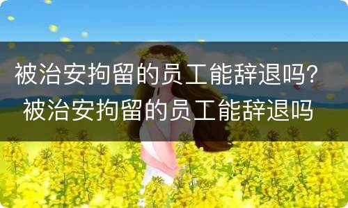 被治安拘留的员工能辞退吗？ 被治安拘留的员工能辞退吗