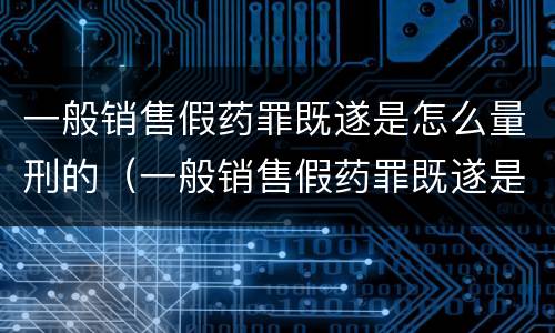 一般销售假药罪既遂是怎么量刑的（一般销售假药罪既遂是怎么量刑的标准）