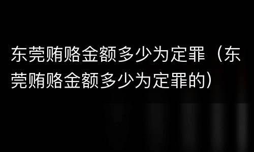 东莞贿赂金额多少为定罪（东莞贿赂金额多少为定罪的）