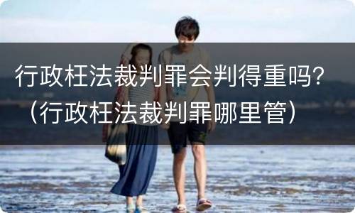 行政枉法裁判罪会判得重吗？（行政枉法裁判罪哪里管）