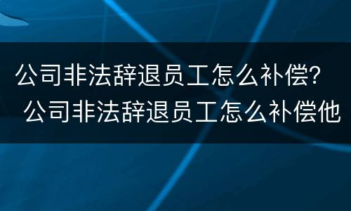 公司非法辞退员工怎么补偿？ 公司非法辞退员工怎么补偿他