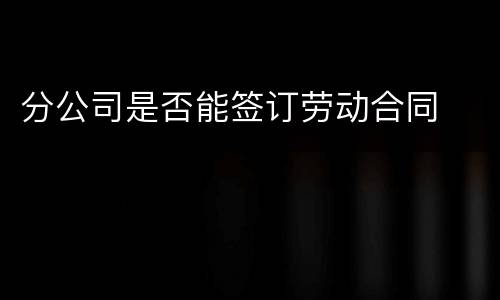 分公司是否能签订劳动合同