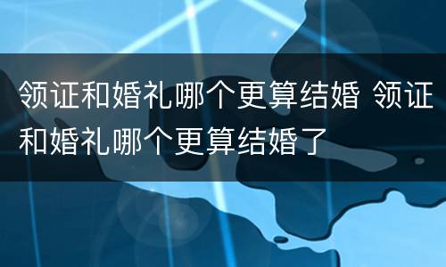 领证和婚礼哪个更算结婚 领证和婚礼哪个更算结婚了