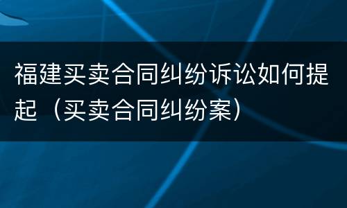 福建买卖合同纠纷诉讼如何提起（买卖合同纠纷案）