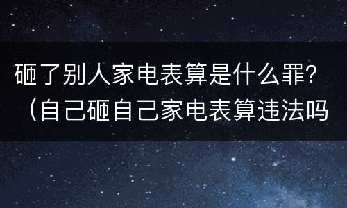 砸了别人家电表算是什么罪？（自己砸自己家电表算违法吗）