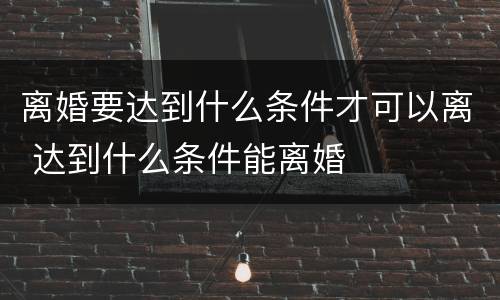 离婚要达到什么条件才可以离 达到什么条件能离婚