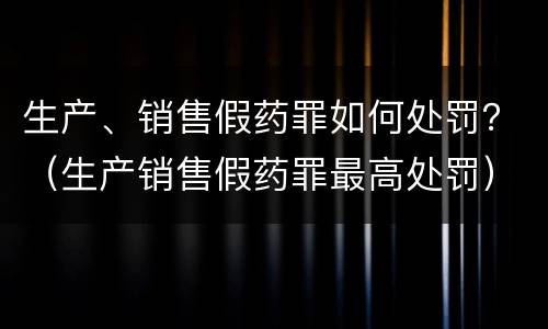 生产、销售假药罪如何处罚？（生产销售假药罪最高处罚）