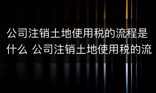 公司注销土地使用税的流程是什么 公司注销土地使用税的流程是什么意思