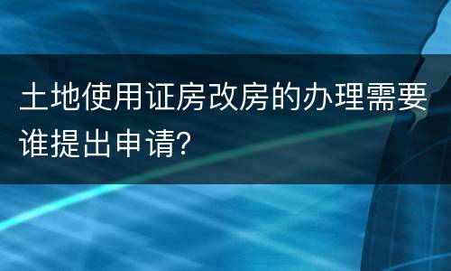 土地使用证房改房的办理需要谁提出申请？