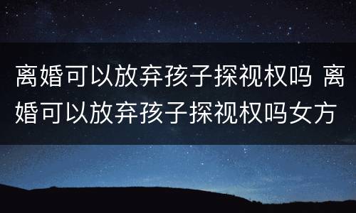 离婚可以放弃孩子探视权吗 离婚可以放弃孩子探视权吗女方