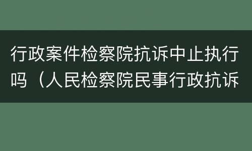 行政案件检察院抗诉中止执行吗（人民检察院民事行政抗诉办案规则是否废止）