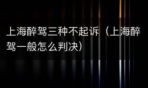 上海醉驾三种不起诉（上海醉驾一般怎么判决）