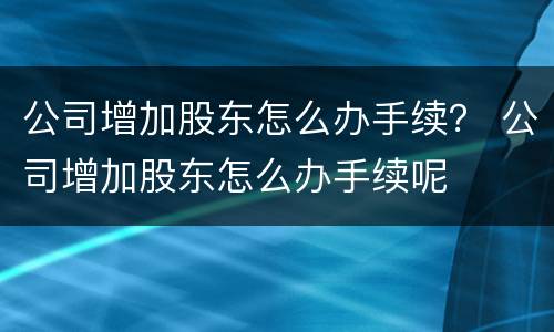 公司增加股东怎么办手续？ 公司增加股东怎么办手续呢