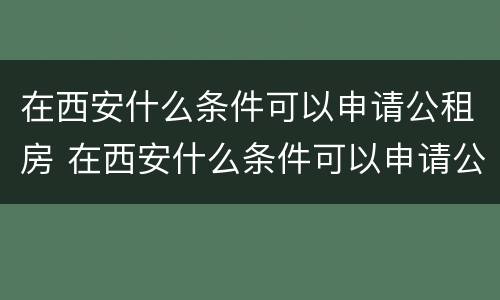 在西安什么条件可以申请公租房 在西安什么条件可以申请公租房补贴