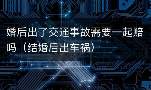 婚后出了交通事故需要一起赔吗（结婚后出车祸）