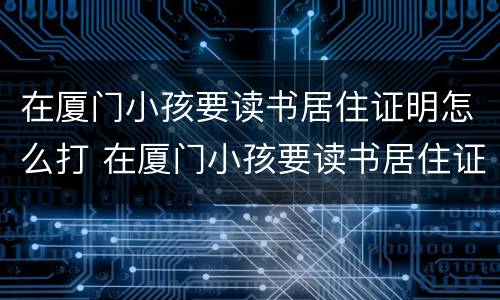 在厦门小孩要读书居住证明怎么打 在厦门小孩要读书居住证明怎么打印出来