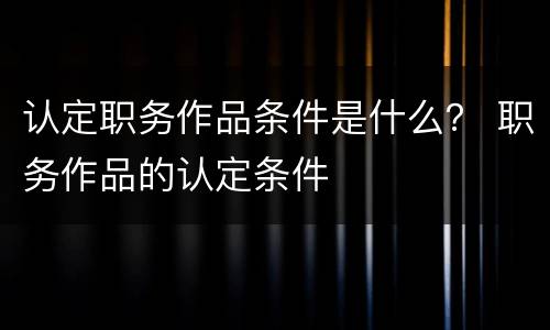 认定职务作品条件是什么？ 职务作品的认定条件