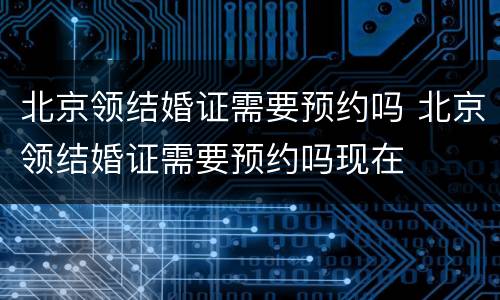 北京领结婚证需要预约吗 北京领结婚证需要预约吗现在