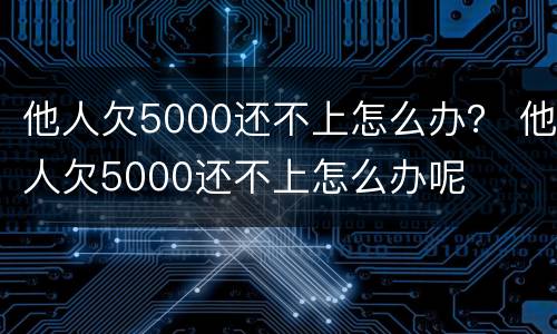 他人欠5000还不上怎么办？ 他人欠5000还不上怎么办呢