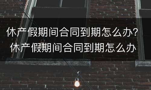 休产假期间合同到期怎么办？ 休产假期间合同到期怎么办