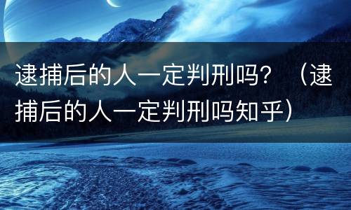 逮捕后的人一定判刑吗？（逮捕后的人一定判刑吗知乎）