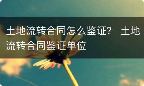 土地流转合同怎么鉴证？ 土地流转合同鉴证单位