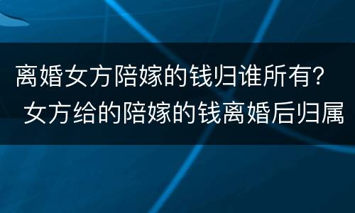 离婚女方陪嫁的钱归谁所有？ 女方给的陪嫁的钱离婚后归属